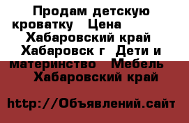 Продам детскую кроватку › Цена ­ 2 000 - Хабаровский край, Хабаровск г. Дети и материнство » Мебель   . Хабаровский край